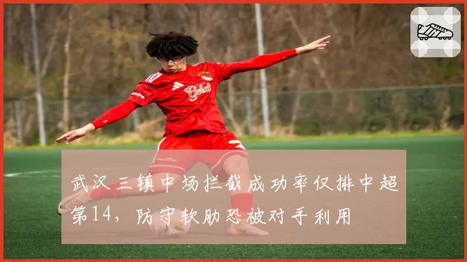 武汉三镇中场拦截成功率仅排中超第14，防守软肋恐被对手利用