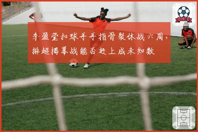 李盈莹扣球手手指骨裂休战六周，排超揭幕战能否赶上成未知数