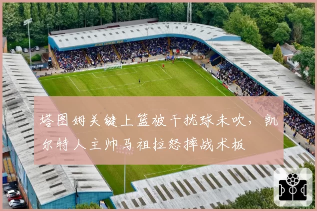 塔图姆关键上篮被干扰球未吹，凯尔特人主帅马祖拉怒摔战术板