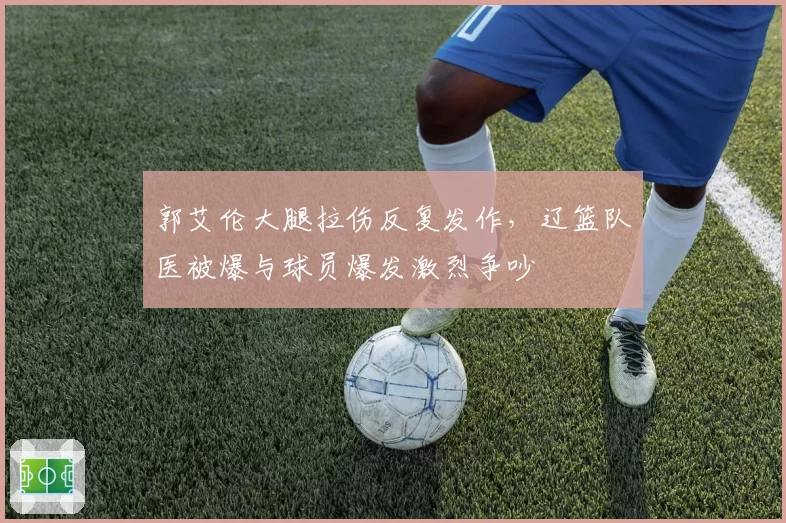 郭艾伦大腿拉伤反复发作，辽篮队医被爆与球员爆发激烈争吵