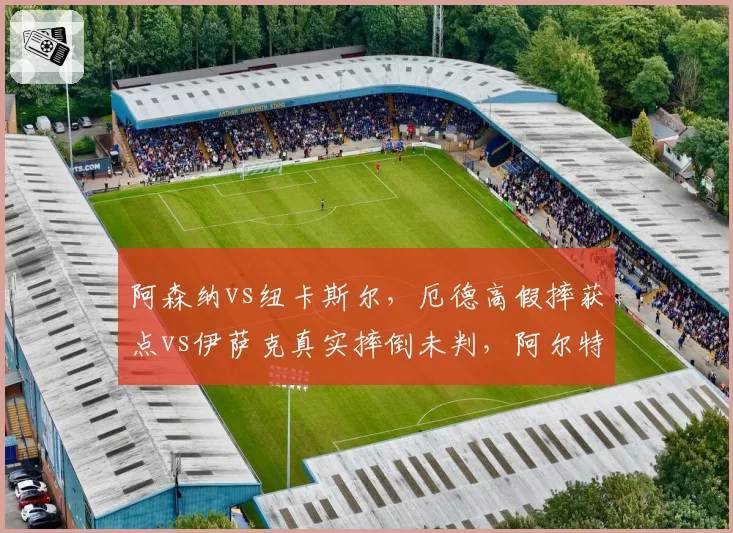 阿森纳vs纽卡斯尔，厄德高假摔获点vs伊萨克真实摔倒未判，阿尔特塔与埃迪豪赛后冲突