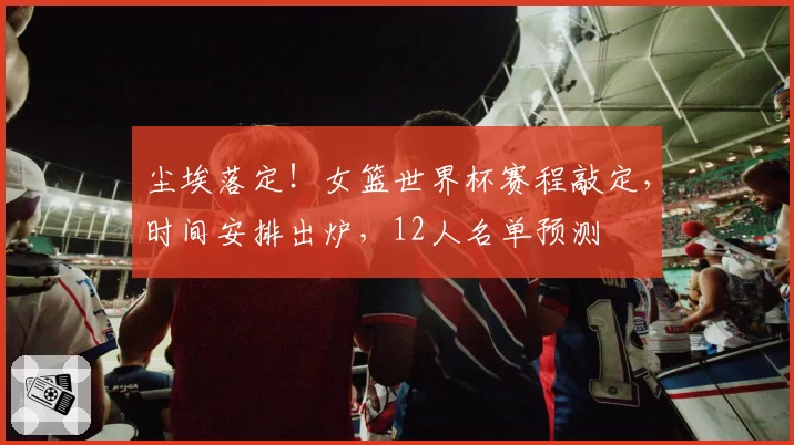 尘埃落定！女篮世界杯赛程敲定，时间安排出炉，12人名单预测