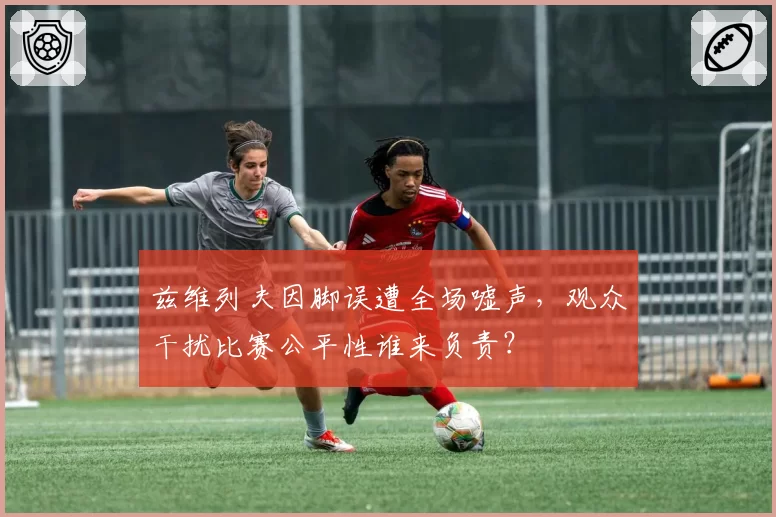 兹维列夫因脚误遭全场嘘声,观众干扰比赛公平性谁来负责?