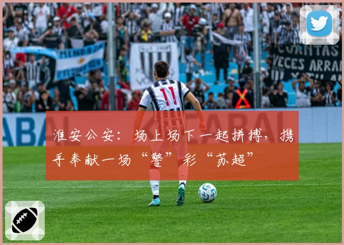 淮安公安：场上场下一起拼搏，携手奉献一场“警”彩“苏超”