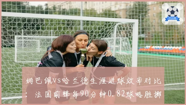姆巴佩vs哈兰德生涯进球效率对比：法国前锋每90分钟0.82球略胜挪威魔人