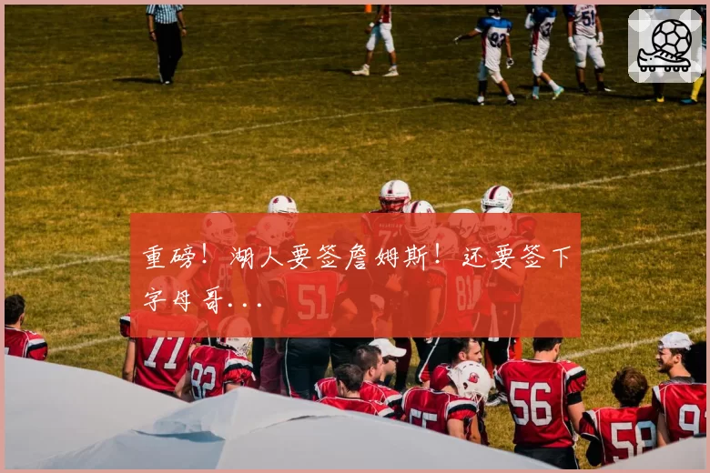 重磅！湖人要签詹姆斯！还要签下字母哥...