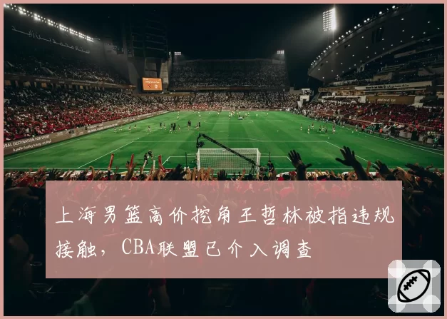 上海男篮高价挖角王哲林被指违规接触，CBA联盟已介入调查