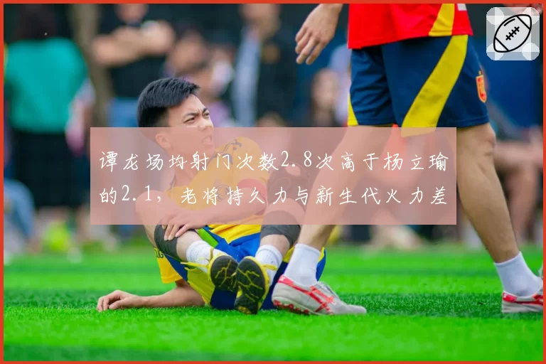 谭龙场均射门次数2.8次高于杨立瑜的2.1，老将持久力与新生代火力差距