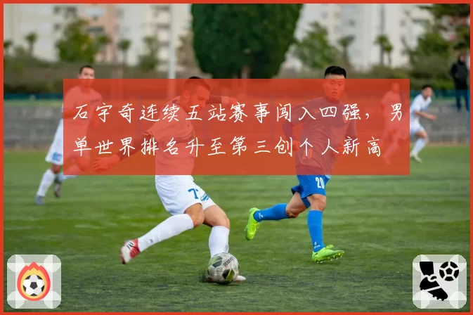 石宇奇连续五站赛事闯入四强，男单世界排名升至第三创个人新高