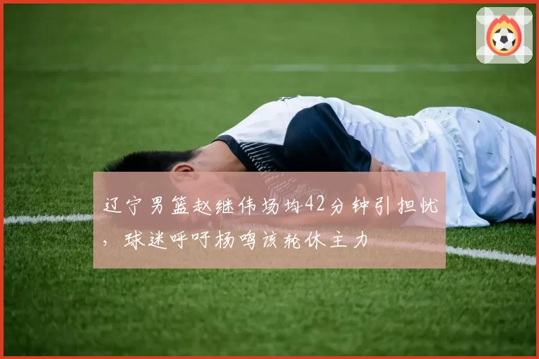 辽宁男篮赵继伟场均42分钟引担忧,球迷呼吁杨鸣该轮休主力