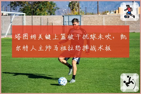塔图姆关键上篮被干扰球未吹，凯尔特人主帅马祖拉怒摔战术板