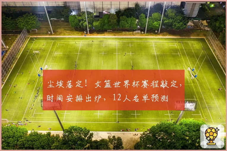 尘埃落定！女篮世界杯赛程敲定，时间安排出炉，12人名单预测