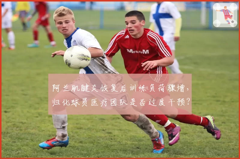 阿兰肌腱炎恢复后训练负荷骤增，归化球员医疗团队是否过度干预？