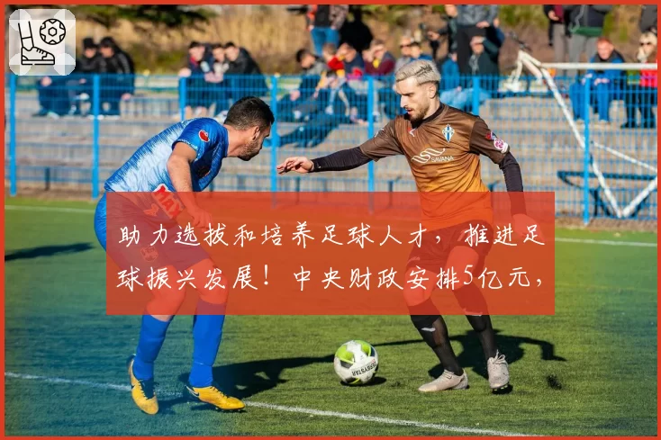 助力选拔和培养足球人才,推进足球振兴发展!中央财政安排5亿元,支持提升校园足球特色学校能力水平