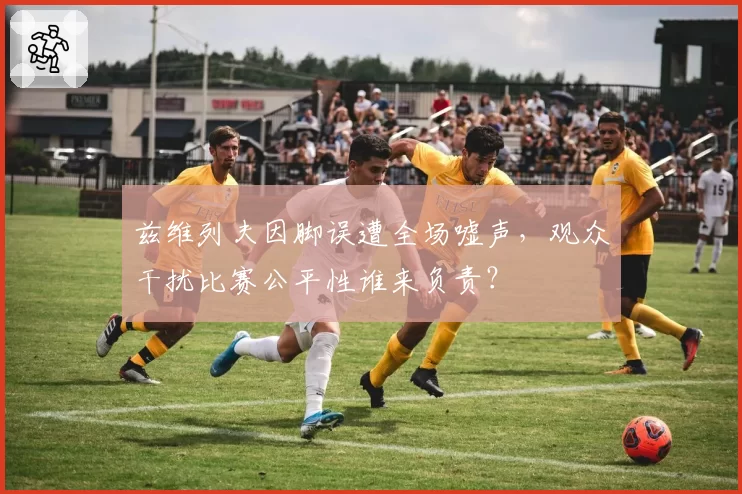 兹维列夫因脚误遭全场嘘声,观众干扰比赛公平性谁来负责?