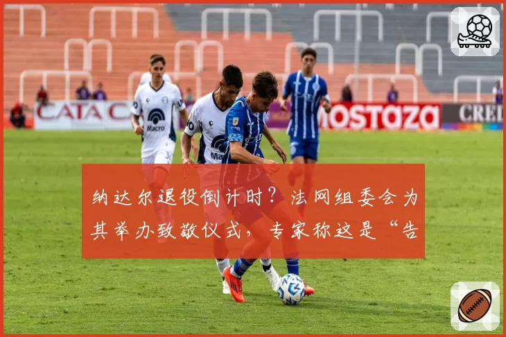 纳达尔退役倒计时?法网组委会为其举办致敬仪式,专家称这是“告别演出”