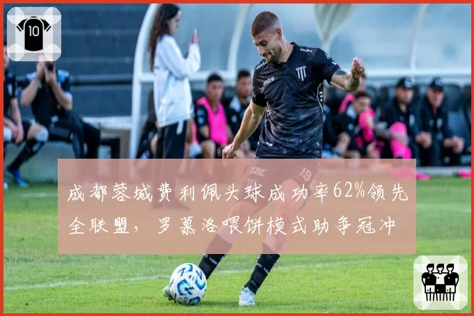 成都蓉城费利佩头球成功率62%领先全联盟，罗慕洛喂饼模式助争冠冲刺