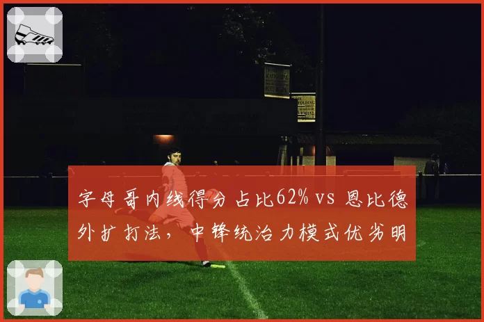 字母哥内线得分占比62% vs 恩比德外扩打法，中锋统治力模式优劣明显