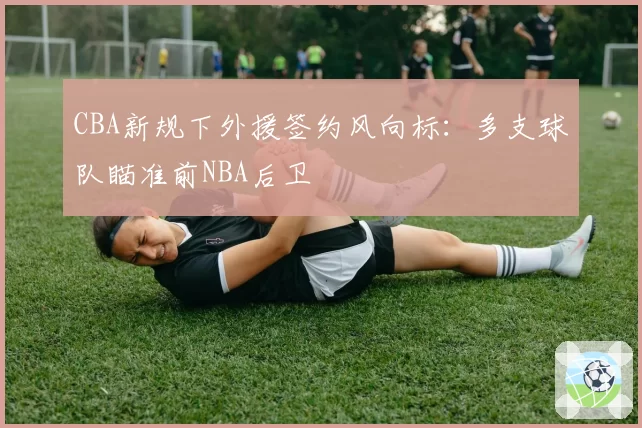 CBA新规下外援签约风向标:多支球队瞄准前NBA后卫