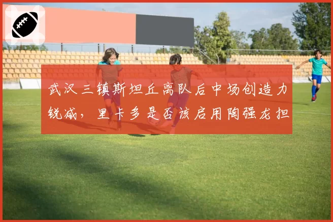 武汉三镇斯坦丘离队后中场创造力锐减，里卡多是否该启用陶强龙担任组织核心？