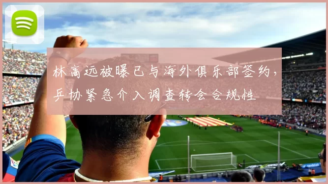 林高远被曝已与海外俱乐部签约，乒协紧急介入调查转会合规性