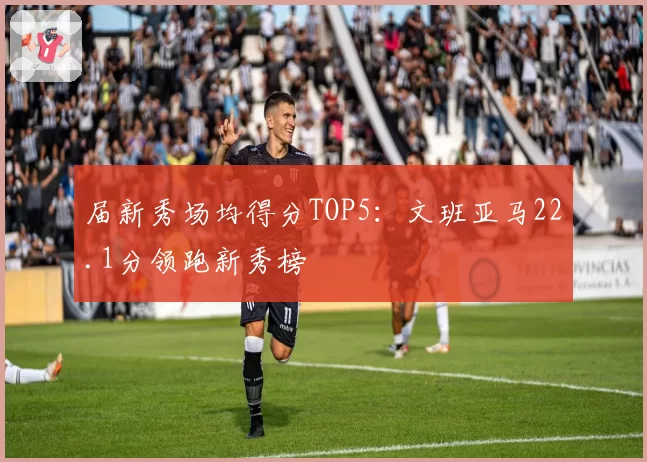 届新秀场均得分TOP5：文班亚马22.1分领跑新秀榜