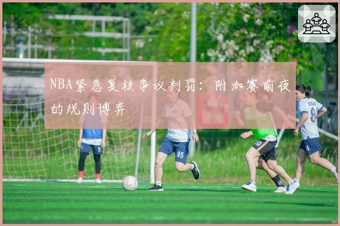 NBA紧急复核争议判罚：附加赛前夜的规则博弈