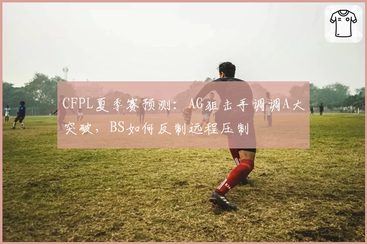 CFPL夏季赛预测：AG狙击手调调A大突破，BS如何反制远程压制