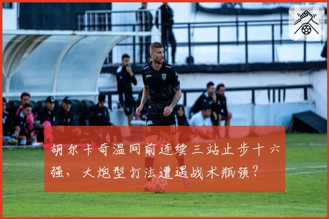 胡尔卡奇温网前连续三站止步十六强,大炮型打法遭遇战术瓶颈?