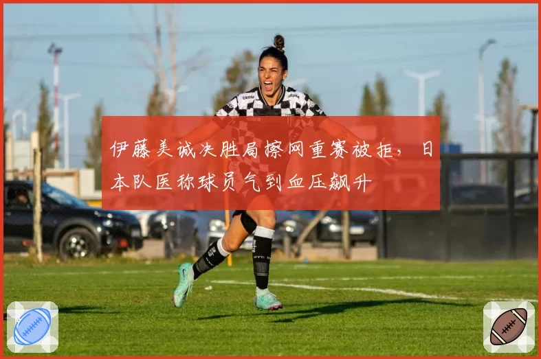 伊藤美诚决胜局擦网重赛被拒，日本队医称球员气到血压飙升