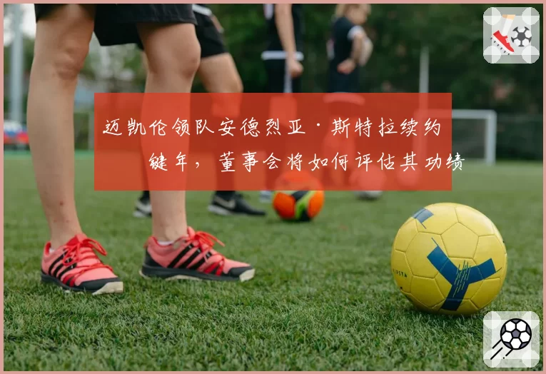 迈凯伦领队安德烈亚·斯特拉续约关键年，董事会将如何评估其功绩？