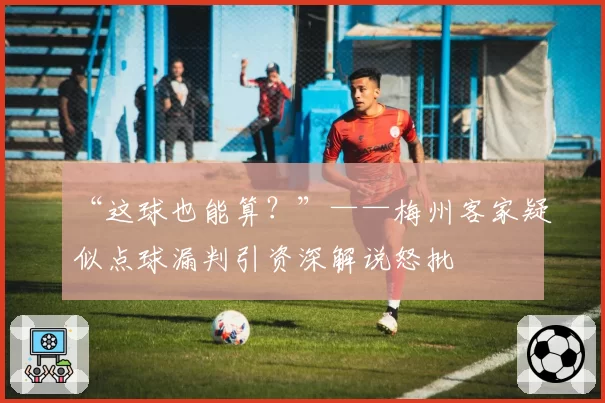 “这球也能算?”——梅州客家疑似点球漏判引资深解说怒批