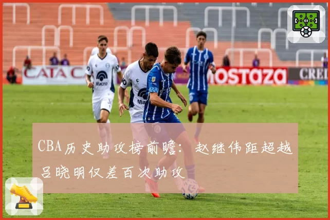 CBA历史助攻榜前瞻:赵继伟距超越吕晓明仅差百次助攻