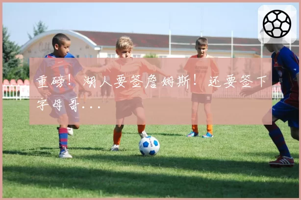 重磅！湖人要签詹姆斯！还要签下字母哥...