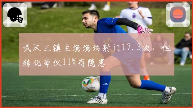 武汉三镇主场场均射门17.3次，但转化率仅11%存隐患