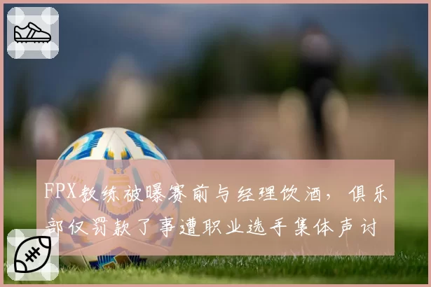 FPX教练被曝赛前与经理饮酒，俱乐部仅罚款了事遭职业选手集体声讨
