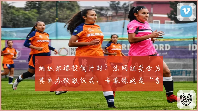 纳达尔退役倒计时?法网组委会为其举办致敬仪式,专家称这是“告别演出”