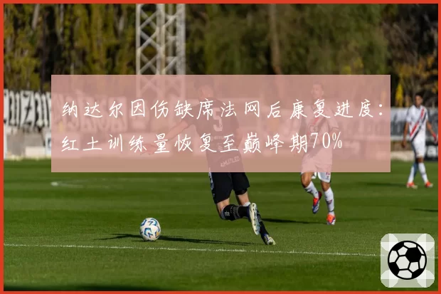 纳达尔因伤缺席法网后康复进度：红土训练量恢复至巅峰期70%