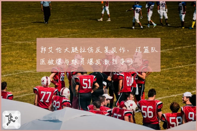 郭艾伦大腿拉伤反复发作，辽篮队医被爆与球员爆发激烈争吵