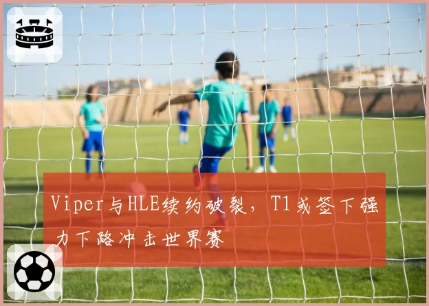 Viper与HLE续约破裂，T1或签下强力下路冲击世界赛