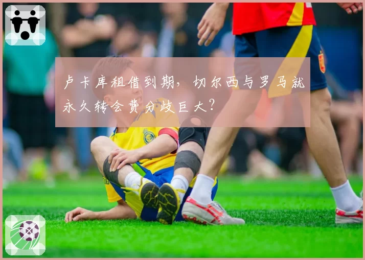 卢卡库租借到期，切尔西与罗马就永久转会费分歧巨大？