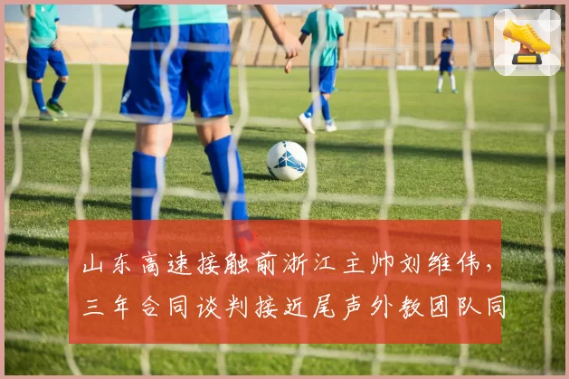 山东高速接触前浙江主帅刘维伟，三年合同谈判接近尾声外教团队同步组建