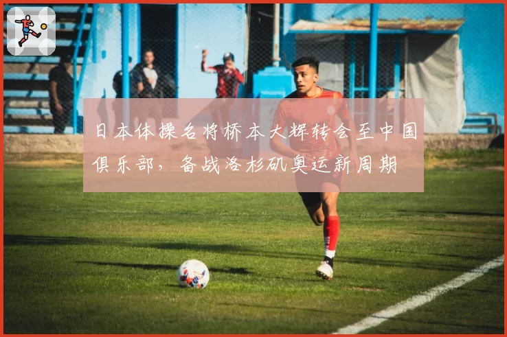 日本体操名将桥本大辉转会至中国俱乐部,备战洛杉矶奥运新周期