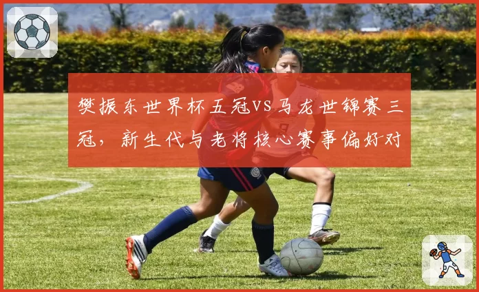 樊振东世界杯五冠vs马龙世锦赛三冠,新生代与老将核心赛事偏好对比