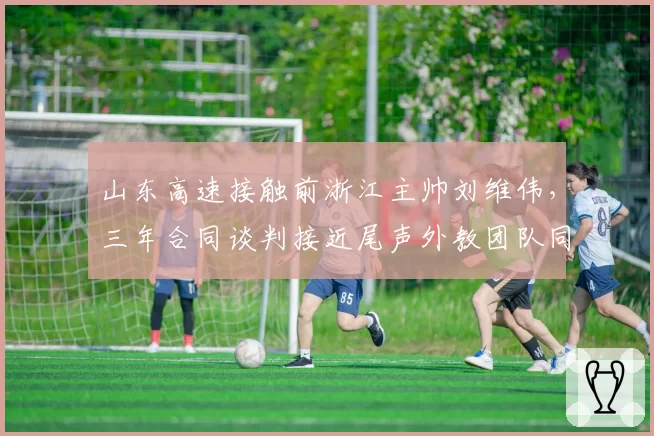 山东高速接触前浙江主帅刘维伟，三年合同谈判接近尾声外教团队同步组建