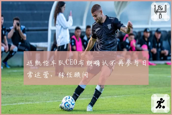 迈凯伦车队CEO布朗确认不再参与日常运营,转任顾问