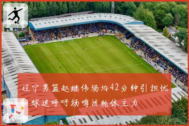 辽宁男篮赵继伟场均42分钟引担忧,球迷呼吁杨鸣该轮休主力