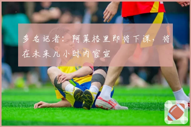 多名记者：阿莱格里即将下课，将在未来几小时内官宣