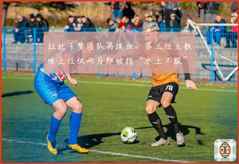 拉杜卡努团队再换血，第三任主教练上任仅两月即被指“水土不服”