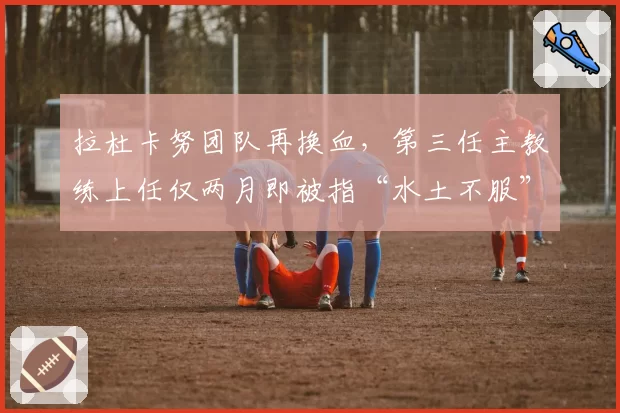 拉杜卡努团队再换血，第三任主教练上任仅两月即被指“水土不服”